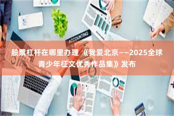 股票杠杆在哪里办理 《我爱北京——2025全球青少年征文优秀作品集》发布