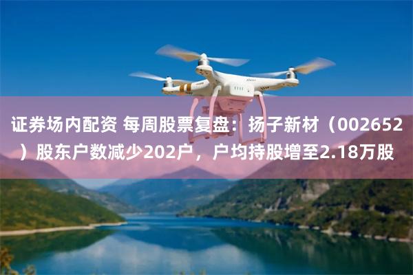 证券场内配资 每周股票复盘：扬子新材（002652）股东户数减少202户，户均持股增至2.18万股