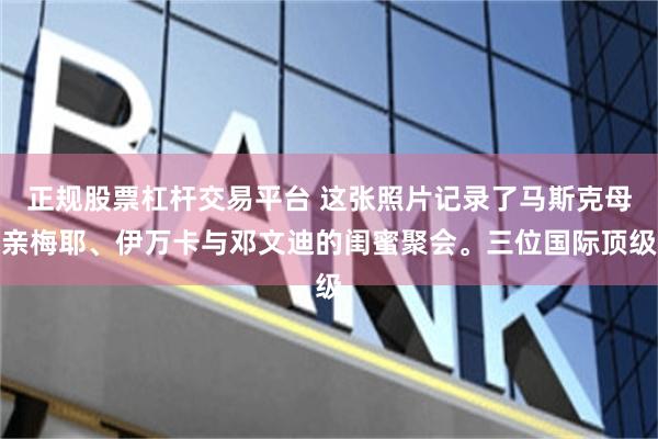 正规股票杠杆交易平台 这张照片记录了马斯克母亲梅耶、伊万卡与邓文迪的闺蜜聚会。三位国际顶级
