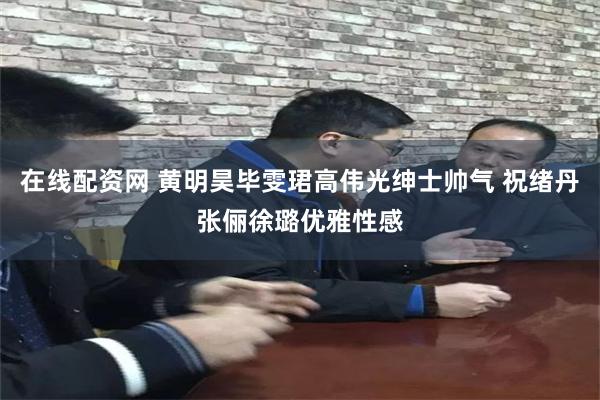 在线配资网 黄明昊毕雯珺高伟光绅士帅气 祝绪丹张俪徐璐优雅性感