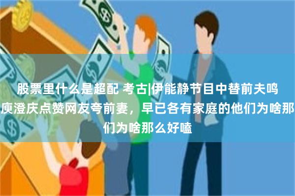 股票里什么是超配 考古|伊能静节目中替前夫鸣不平？庾澄庆点赞网友夸前妻，早已各有家庭的他们为啥那么好嗑