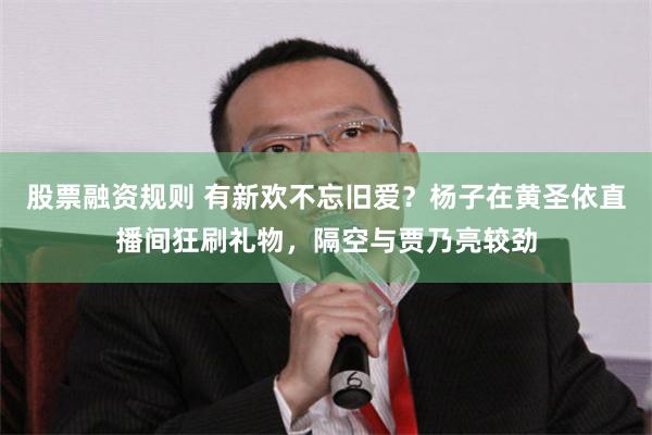 股票融资规则 有新欢不忘旧爱？杨子在黄圣依直播间狂刷礼物，隔空与贾乃亮较劲