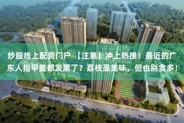 炒股线上配资门户 【注意】冲上热搜！最近的广东人指甲盖都发黑了？荔枝虽美味，但也别贪多！