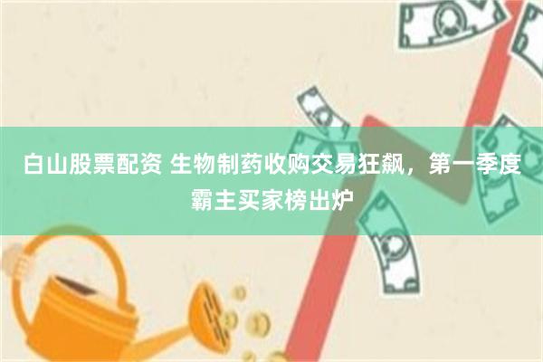白山股票配资 生物制药收购交易狂飙,第一季度霸主买家榜出炉