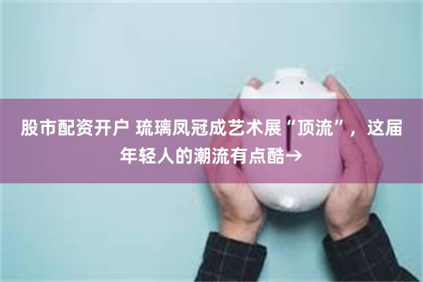 股市配资开户 琉璃凤冠成艺术展“顶流”，这届年轻人的潮流有点酷→