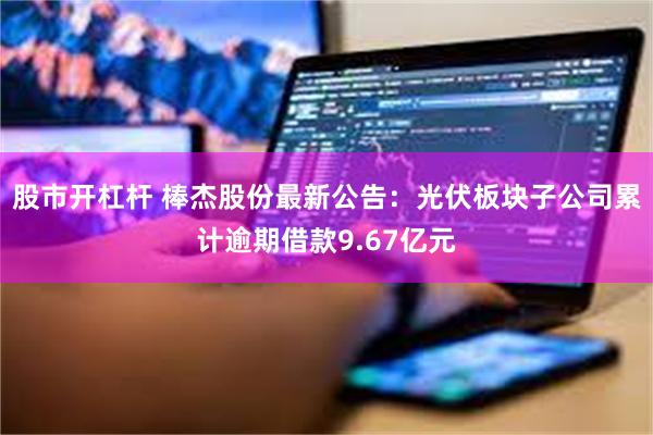 股市开杠杆 棒杰股份最新公告：光伏板块子公司累计逾期借款9.67亿元