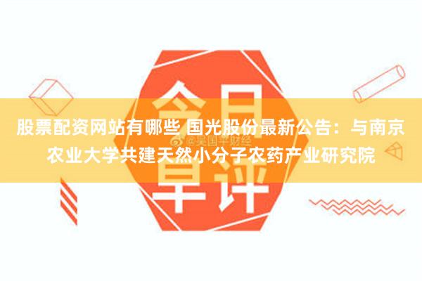 股票配资网站有哪些 国光股份最新公告：与南京农业大学共建天然小分子农药产业研究院