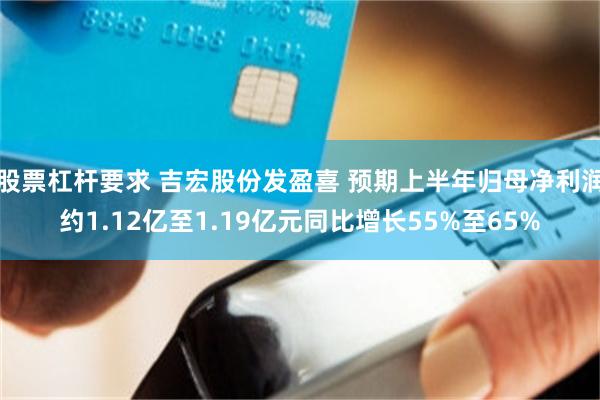 股票杠杆要求 吉宏股份发盈喜 预期上半年归母净利润约1.12亿至1.19亿元同比增长55%至65%