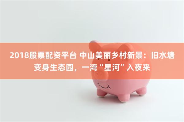 2018股票配资平台 中山美丽乡村新景：旧水塘变身生态园，一湾“星河”入夜来