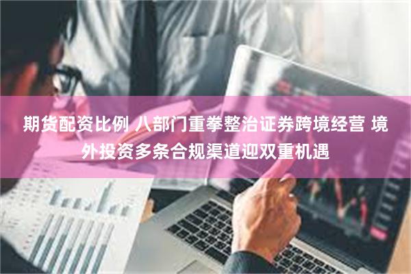 期货配资比例 八部门重拳整治证券跨境经营 境外投资多条合规渠道迎双重机遇