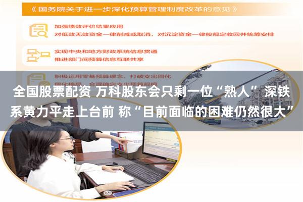 全国股票配资 万科股东会只剩一位“熟人” 深铁系黄力平走上台前 称“目前面临的困难仍然很大”