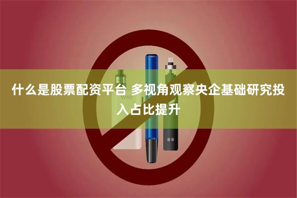 什么是股票配资平台 多视角观察央企基础研究投入占比提升