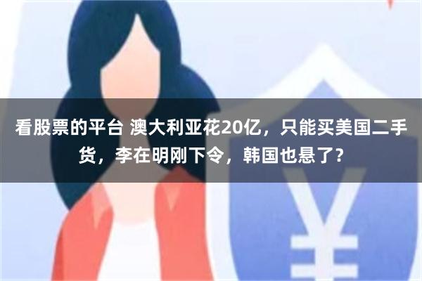 看股票的平台 澳大利亚花20亿，只能买美国二手货，李在明刚下令，韩国也悬了？