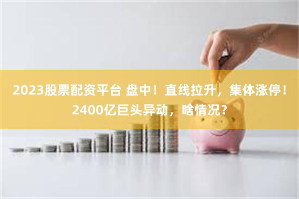 2023股票配资平台 盘中！直线拉升，集体涨停！2400亿巨头异动，啥情况？