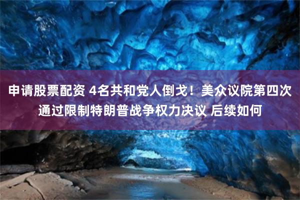 申请股票配资 4名共和党人倒戈！美众议院第四次通过限制特朗普战争权力决议 后续如何