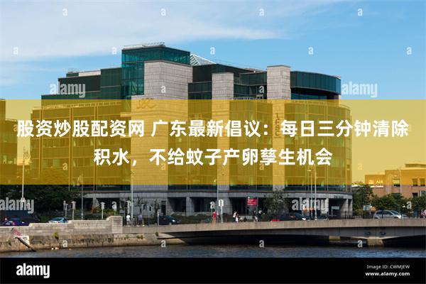 股资炒股配资网 广东最新倡议：每日三分钟清除积水，不给蚊子产卵孳生机会