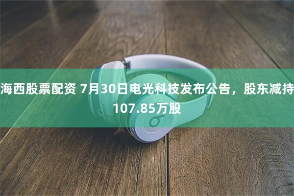海西股票配资 7月30日电光科技发布公告，股东减持107.85万股