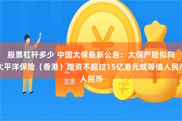 股票杠杆多少 中国太保最新公告：太保产险拟向太平洋保险（香港）增资不超过15亿港元或等值人民币