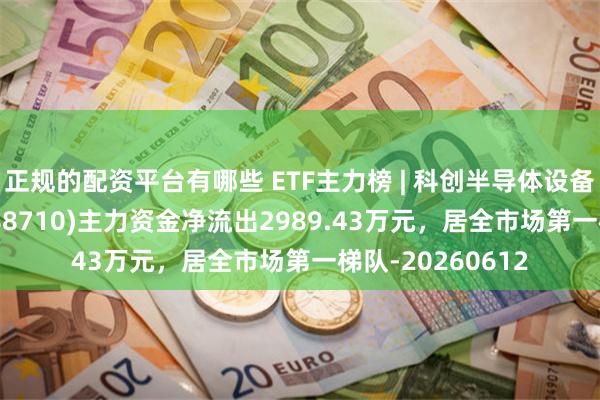 正规的配资平台有哪些 ETF主力榜 | 科创半导体设备ETF华泰柏瑞(588710)主力资金净流出2989.43万元，居全市场第一梯队-20260612