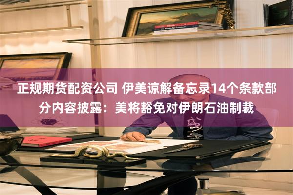 正规期货配资公司 伊美谅解备忘录14个条款部分内容披露：美将豁免对伊朗石油制裁