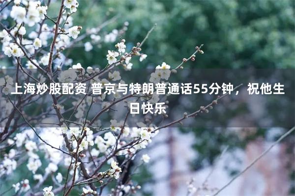 上海炒股配资 普京与特朗普通话55分钟，祝他生日快乐
