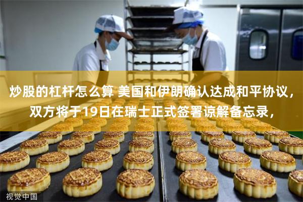 炒股的杠杆怎么算 美国和伊朗确认达成和平协议，双方将于19日在瑞士正式签署谅解备忘录，