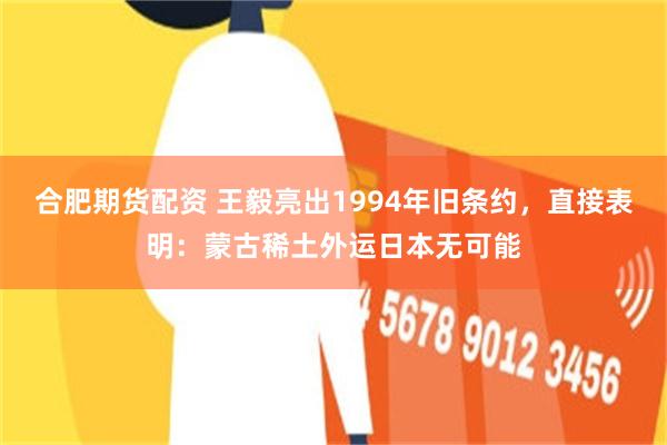 合肥期货配资 王毅亮出1994年旧条约，直接表明：蒙古稀土外运日本无可能
