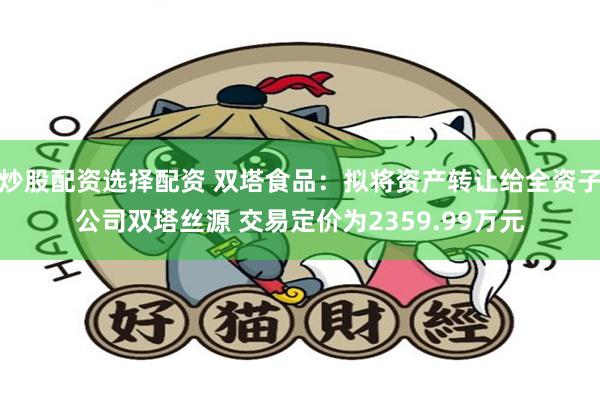 炒股配资选择配资 双塔食品：拟将资产转让给全资子公司双塔丝源 交易定价为2359.99万元