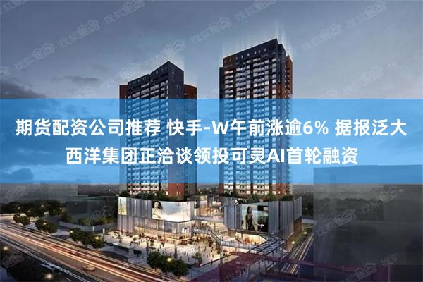 期货配资公司推荐 快手-W午前涨逾6% 据报泛大西洋集团正洽谈领投可灵AI首轮融资