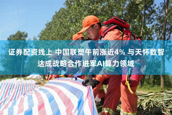 证券配资线上 中国联塑午前涨近4% 与天怀数智达成战略合作进军AI算力领域