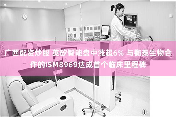 广西配资炒股 英矽智能盘中涨超6% 与衡泰生物合作的ISM8969达成首个临床里程碑
