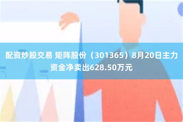 配资炒股交易 矩阵股份（301365）8月20日主力资金净卖出628.50万元