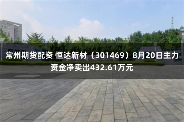 常州期货配资 恒达新材（301469）8月20日主力资金净卖出432.61万元