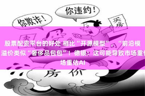股票配资平台的好处 相比“开源模型”，“前沿模型”溢价类似“奢侈品包包”！德银：这可能导致市场重估AI