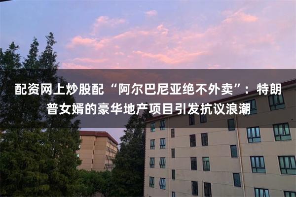 配资网上炒股配 “阿尔巴尼亚绝不外卖”：特朗普女婿的豪华地产项目引发抗议浪潮