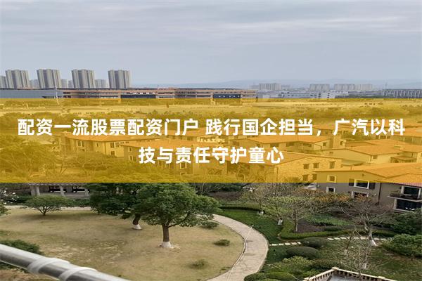 配资一流股票配资门户 践行国企担当，广汽以科技与责任守护童心