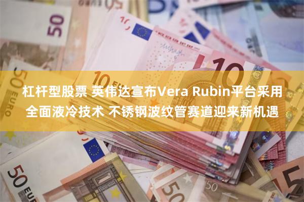 杠杆型股票 英伟达宣布Vera Rubin平台采用全面液冷技术 不锈钢波纹管赛道迎来新机遇