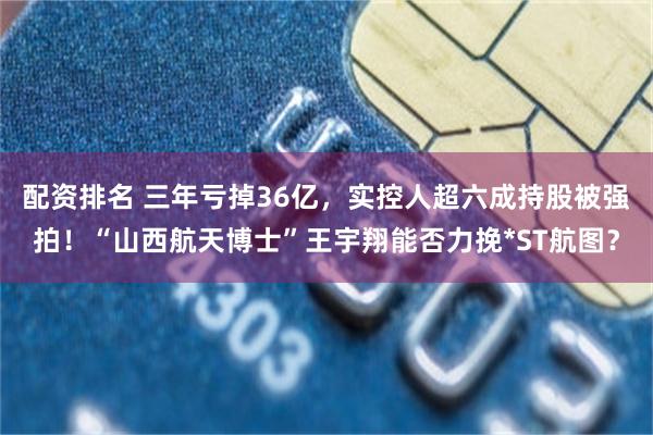 配资排名 三年亏掉36亿，实控人超六成持股被强拍！“山西航天博士”王宇翔能否力挽*ST航图？