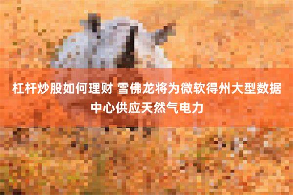 杠杆炒股如何理财 雪佛龙将为微软得州大型数据中心供应天然气电力