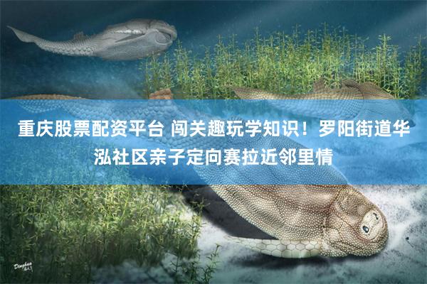 重庆股票配资平台 闯关趣玩学知识！罗阳街道华泓社区亲子定向赛拉近邻里情