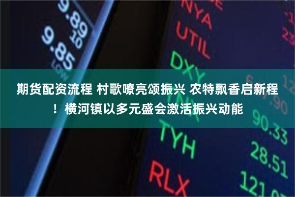 期货配资流程 村歌嘹亮颂振兴 农特飘香启新程！横河镇以多元盛会激活振兴动能
