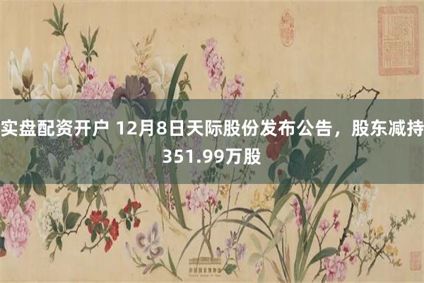 实盘配资开户 12月8日天际股份发布公告，股东减持351.99万股