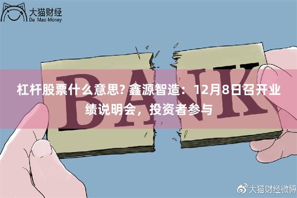 杠杆股票什么意思? 鑫源智造：12月8日召开业绩说明会，投资者参与