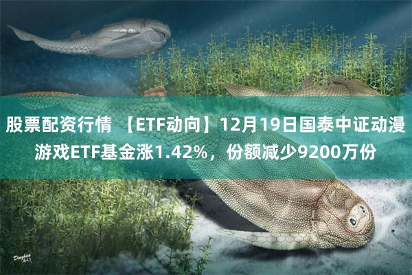 股票配资行情 【ETF动向】12月19日国泰中证动漫游戏ETF基金涨1.42%，份额减少9200万份