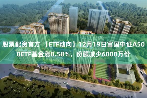 股票配资官方 【ETF动向】12月19日富国中证A500ETF基金涨0.58%,份额减少6000万份