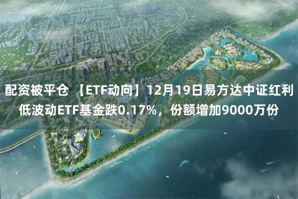 配资被平仓 【ETF动向】12月19日易方达中证红利低波动ETF基金跌0.17%,份额增加9000万份