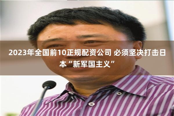 2023年全国前10正规配资公司 必须坚决打击日本“新军国主义”