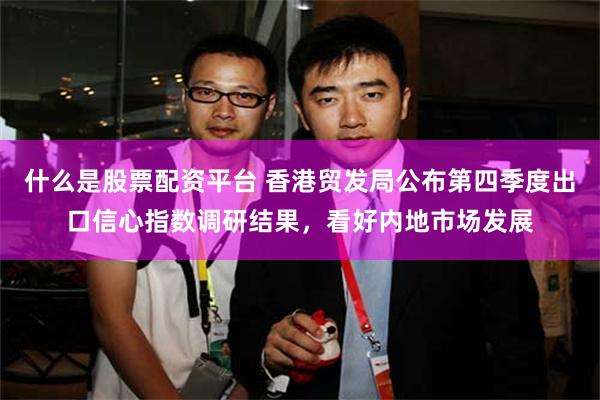 什么是股票配资平台 香港贸发局公布第四季度出口信心指数调研结果,看好内地市场发展