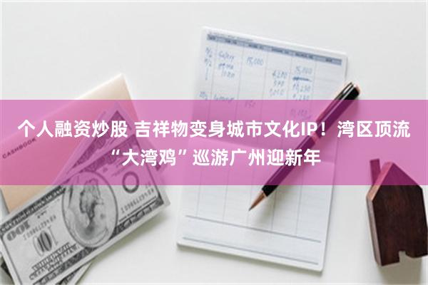 个人融资炒股 吉祥物变身城市文化IP！湾区顶流“大湾鸡”巡游广州迎新年