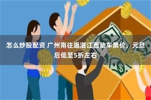 怎么炒股配资 广州南往返湛江西动车票价,元旦后低至5折左右